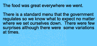 The food was great everywhere we went. There is a standard menu that the government regulates so we know what to expect no matter where we set ourselves down. There were few surprises although there were some variations as times. 